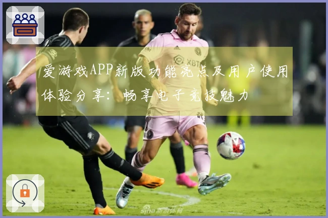 爱游戏APP新版功能亮点及用户使用体验分享：畅享电子竞技魅力