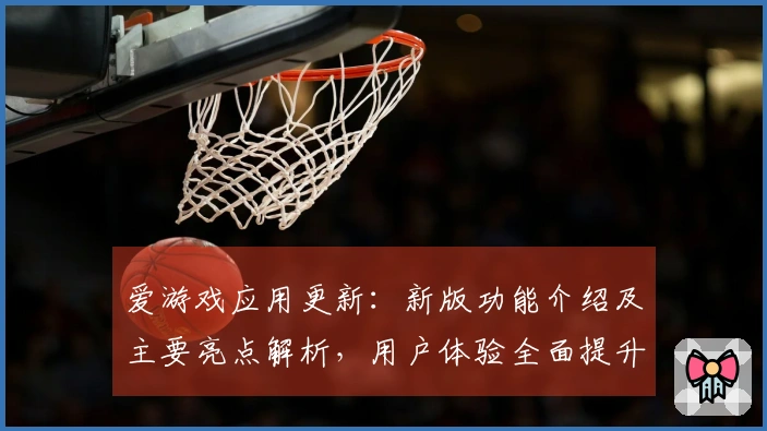 爱游戏应用更新：新版功能介绍及主要亮点解析，用户体验全面提升