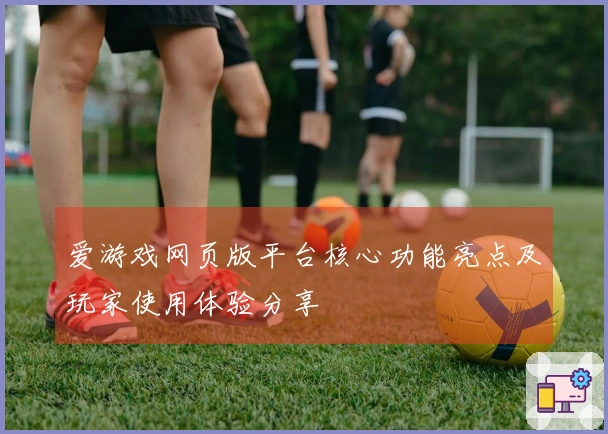 爱游戏网页版平台核心功能亮点及玩家使用体验分享